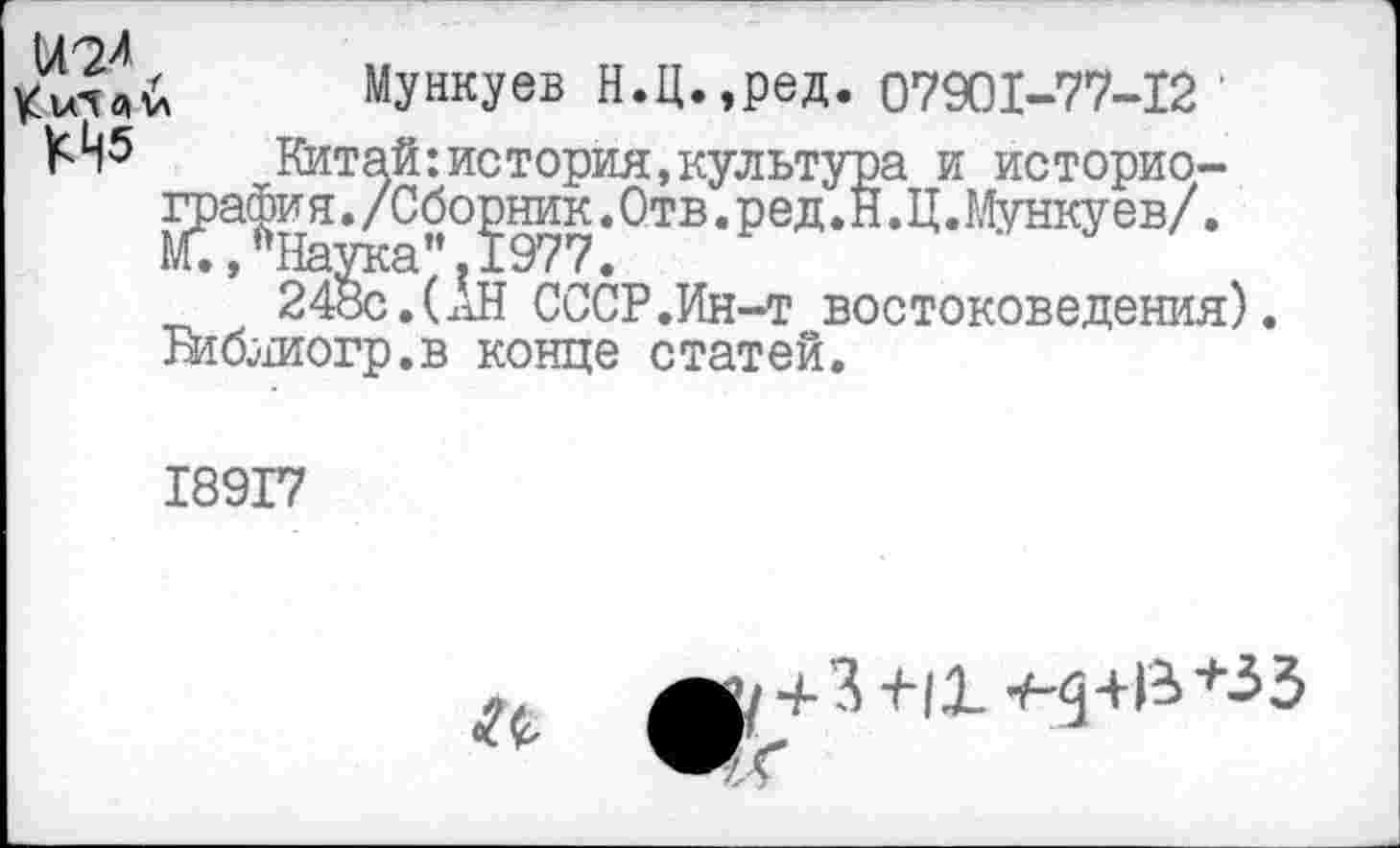 ﻿Мункуев Н.Ц. ,ред. 07901-77-12 '
Китай:история,культура и историография * "°?977 * 0ТВ * РеД * Я ’ МуНку ев' *
24§с.(Ан СССР.Ин-т востоковедения).
Втблиогр.в конце статей.
18917